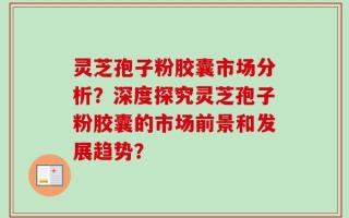 灵芝孢子粉胶囊市场分析？深度探究灵芝孢子粉胶囊的市场前景和发展趋势？