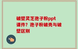 破壁灵芝孢子粉ppt课件？孢子粉破壳与破壁区别