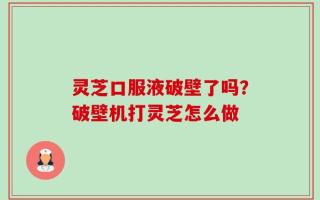灵芝口服液破壁了吗？破壁机打灵芝怎么做