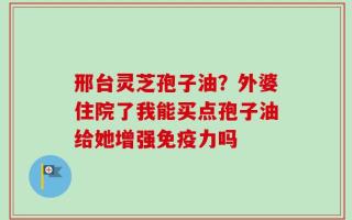 邢台灵芝孢子油？外婆住院了我能买点孢子油给她增强免疫力吗