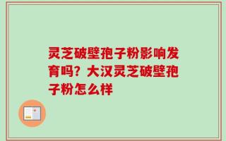 灵芝破壁孢子粉影响发育吗？大汉灵芝破壁孢子粉怎么样