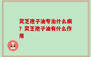 灵芝孢子油专治什么病？灵芝孢子油有什么作用