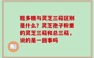 粗多糖与灵芝三萜区别是什么？灵芝孢子粉里的灵芝三萜和总三萜，说的是一回事吗