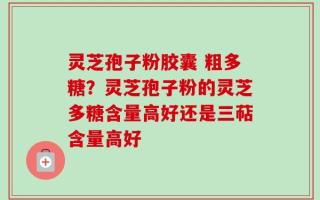 灵芝孢子粉胶囊 粗多糖？灵芝孢子粉的灵芝多糖含量高好还是三萜含量高好