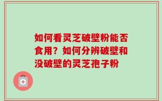 如何看灵芝破壁粉能否食用？如何分辨破壁和没破壁的灵芝孢子粉