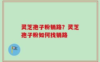 灵芝孢子粉销路？灵芝孢子粉如何找销路
