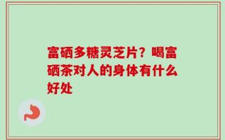 富硒多糖灵芝片？喝富硒茶对人的身体有什么好处