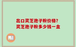 出口灵芝孢子粉价格？灵芝孢子粉多少钱一盒