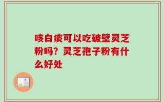 咳白痰可以吃破壁灵芝粉吗？灵芝孢子粉有什么好处