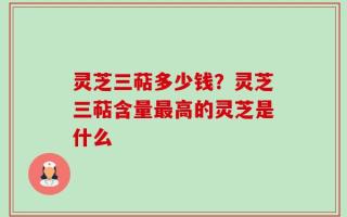 灵芝三萜多少钱？灵芝三萜含量最高的灵芝是什么
