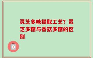 灵芝多糖提取工艺？灵芝多糖与香菇多糖的区别