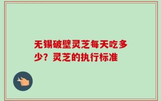 无锡破壁灵芝每天吃多少？灵芝的执行标准