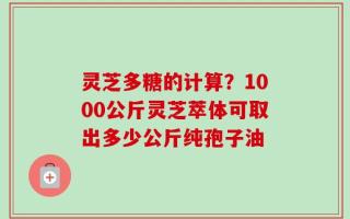 灵芝多糖的计算？1000公斤灵芝萃体可取出多少公斤纯孢子油