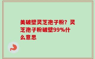 美破壁灵芝孢子粉？灵芝孢子粉破壁99%什么意思