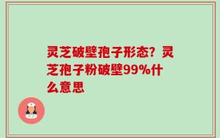 灵芝破壁孢子形态？灵芝孢子粉破壁99%什么意思