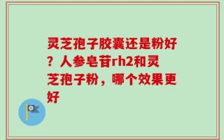 灵芝孢子胶囊还是粉好？人参皂苷rh2和灵芝孢子粉，哪个效果更好