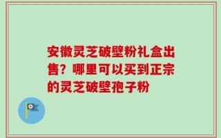 安徽灵芝破壁粉礼盒出售？哪里可以买到正宗的灵芝破壁孢子粉