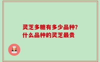 灵芝多糖有多少品种？什么品种的灵芝最贵