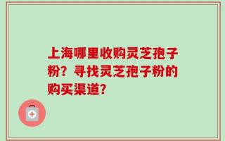 上海哪里收购灵芝孢子粉？寻找灵芝孢子粉的购买渠道？