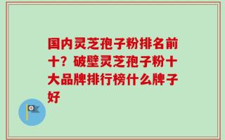 国内灵芝孢子粉排名前十？破壁灵芝孢子粉十大品牌排行榜什么牌子好