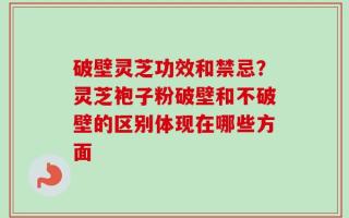 破壁灵芝功效和禁忌？灵芝袍子粉破壁和不破壁的区别体现在哪些方面