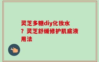 灵芝多糖diy化妆水？灵芝舒缓修护肌底液用法