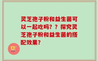 灵芝孢子粉和益生菌可以一起吃吗？？探究灵芝孢子粉和益生菌的搭配效果？