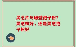 灵芝片与破壁孢子粉？灵芝粉好，还是灵芝孢子粉好