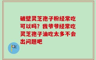 破壁灵芝孢子粉经常吃可以吗？我爷爷经常吃灵芝孢子油吃太多不会出问题吧