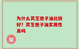 为什么灵芝孢子油比较好？灵芝孢子油实用性高吗