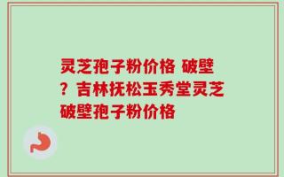 灵芝孢子粉价格 破壁？吉林抚松玉秀堂灵芝破壁孢子粉价格