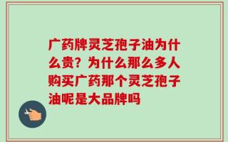 广药牌灵芝孢子油为什么贵？为什么那么多人购买广药那个灵芝孢子油呢是大品牌吗