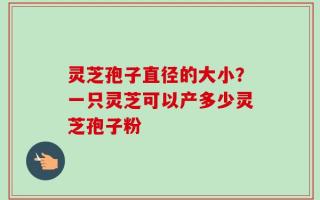 灵芝孢子直径的大小？一只灵芝可以产多少灵芝孢子粉