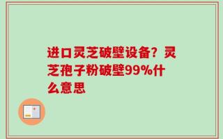进口灵芝破壁设备？灵芝孢子粉破壁99%什么意思