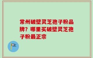 常州破壁灵芝孢子粉品牌？哪里买破壁灵芝孢子粉最正宗