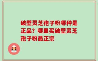 破壁灵芝孢子粉哪种是正品？哪里买破壁灵芝孢子粉最正宗