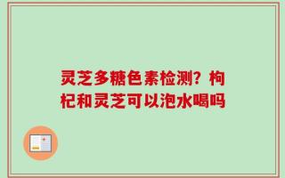 灵芝多糖色素检测？枸杞和灵芝可以泡水喝吗