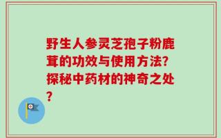 野生人参灵芝孢子粉鹿茸的功效与使用方法？探秘中药材的神奇之处？