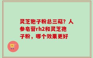 灵芝狍子粉总三萜？人参皂苷rh2和灵芝孢子粉，哪个效果更好