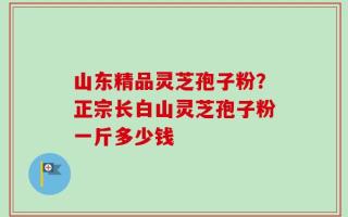 山东精品灵芝孢子粉？正宗长白山灵芝孢子粉一斤多少钱