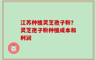 江苏种植灵芝孢子粉？灵芝孢子粉种植成本和利润