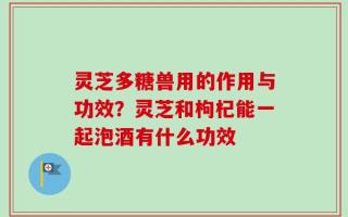 灵芝多糖兽用的作用与功效？灵芝和枸杞能一起泡酒有什么功效