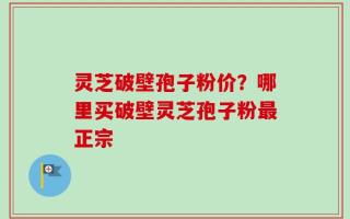 灵芝破壁孢子粉价？哪里买破壁灵芝孢子粉最正宗