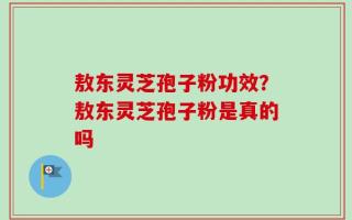 敖东灵芝孢子粉功效？敖东灵芝孢子粉是真的吗