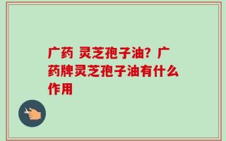 广药 灵芝孢子油？广药牌灵芝孢子油有什么作用