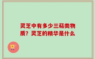 灵芝中有多少三萜类物质？灵芝的精华是什么