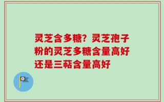 灵芝含多糖？灵芝孢子粉的灵芝多糖含量高好还是三萜含量高好