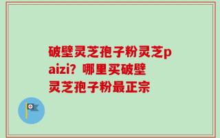 破壁灵芝孢子粉灵芝paizi？哪里买破壁灵芝孢子粉最正宗
