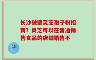 长沙破壁灵芝孢子粉招商？灵芝可以在普通销售食品的店铺销售不