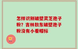 怎样识别破壁灵芝孢子粉？吉林敖东破壁孢子粉没有小看帽标